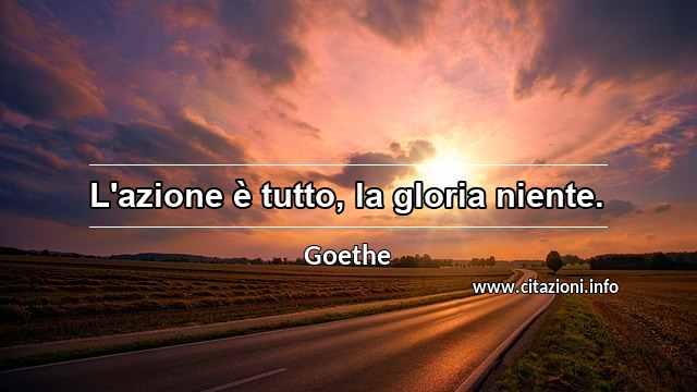 “L'azione è tutto, la gloria niente.”