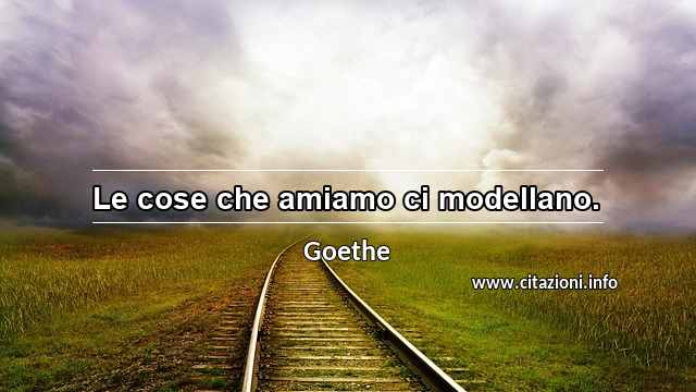 “Le cose che amiamo ci modellano.”