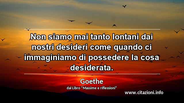 “Non siamo mai tanto lontani dai nostri desideri come quando ci immaginiamo di possedere la cosa desiderata.”
