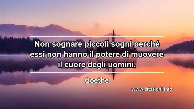 “Non sognare piccoli sogni perché essi non hanno il potere di muovere il cuore degli uomini.”