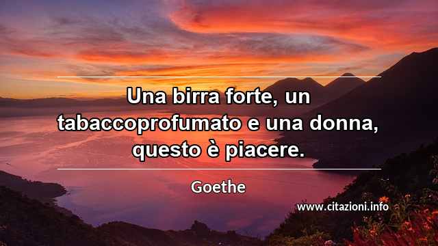 “Una birra forte, un tabaccoprofumato e una donna, questo è piacere.”