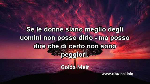 “Se le donne siano meglio degli uomini non posso dirlo - ma posso dire che di certo non sono peggiori.”