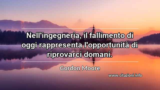 “Nell'ingegneria, il fallimento di oggi rappresenta l'opportunità di riprovarci domani.”