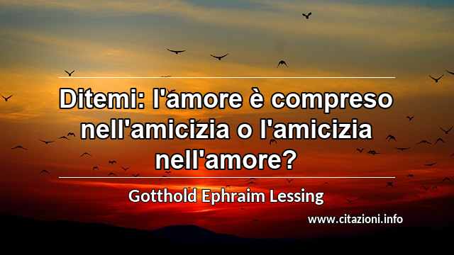 “Ditemi: l'amore è compreso nell'amicizia o l'amicizia nell'amore?”