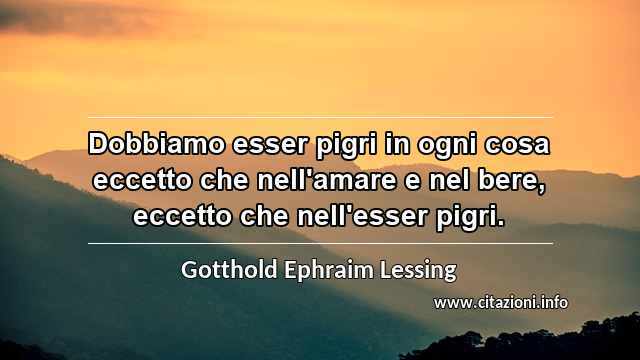 “Dobbiamo esser pigri in ogni cosa eccetto che nell'amare e nel bere, eccetto che nell'esser pigri.”