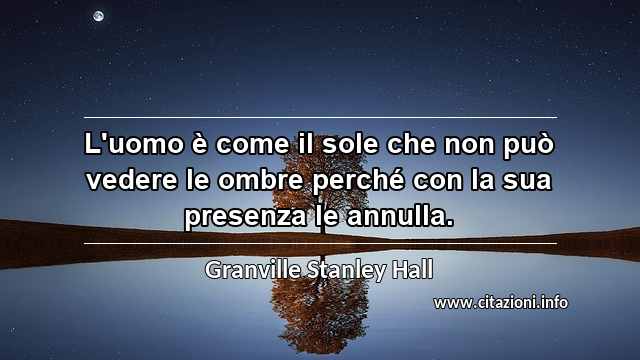 “L'uomo è come il sole che non può vedere le ombre perché con la sua presenza le annulla.”