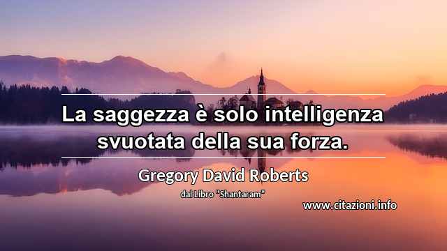 “La saggezza è solo intelligenza svuotata della sua forza.”
