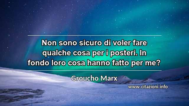 “Non sono sicuro di voler fare qualche cosa per i posteri. In fondo loro cosa hanno fatto per me?”