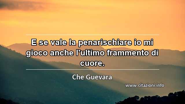 “E se vale la penarischiare io mi gioco anche l'ultimo frammento di cuore.”