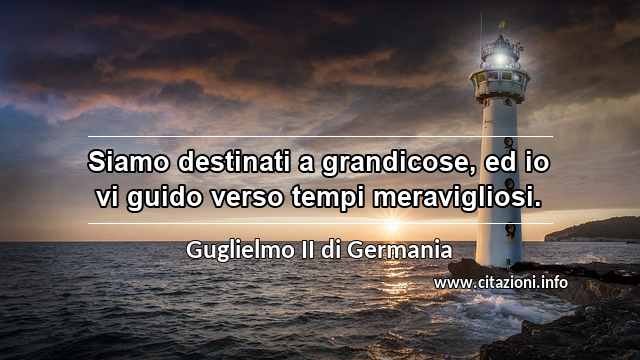 “Siamo destinati a grandicose, ed io vi guido verso tempi meravigliosi.”