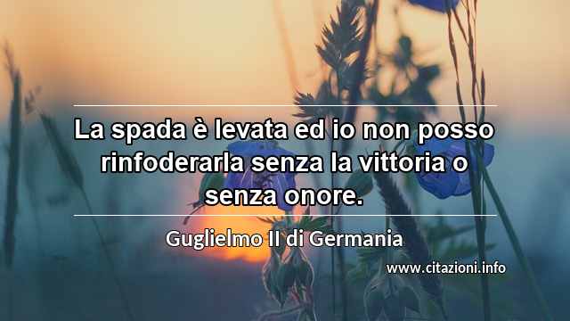 “La spada è levata ed io non posso rinfoderarla senza la vittoria o senza onore.”