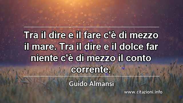 “Tra il dire e il fare c'è di mezzo il mare. Tra il dire e il dolce far niente c'è di mezzo il conto corrente.”