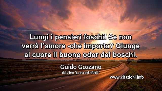 “Lungi i pensieri foschi! Se non verrà l’amore -che importa? Giunge al cuore il buono odor dei boschi.”