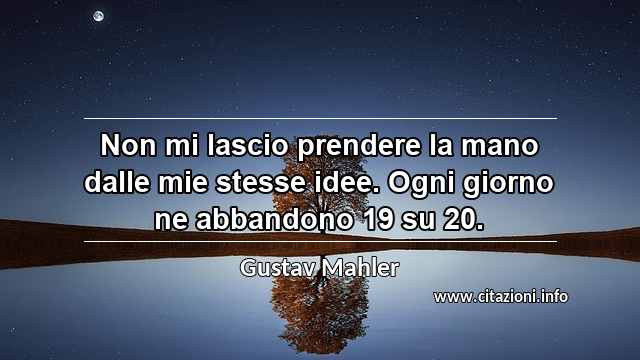 “Non mi lascio prendere la mano dalle mie stesse idee. Ogni giorno ne abbandono 19 su 20.”