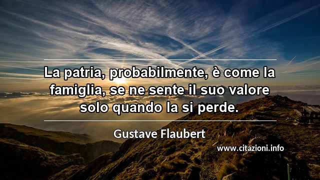 “La patria, probabilmente, è come la famiglia, se ne sente il suo valore solo quando la si perde.”