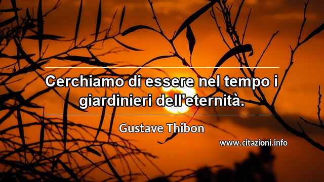 “Cerchiamo di essere nel tempo i giardinieri dell'eternità.”