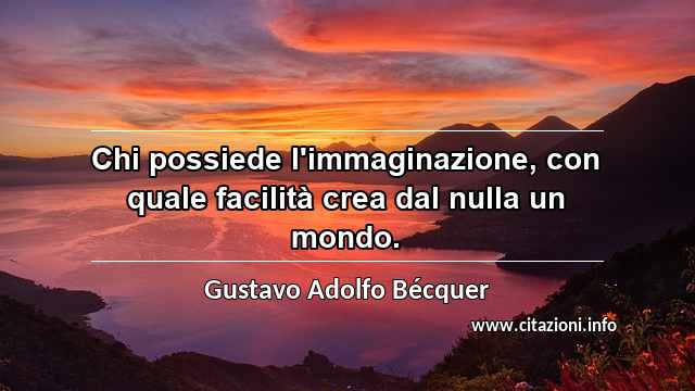 “Chi possiede l'immaginazione, con quale facilità crea dal nulla un mondo.”
