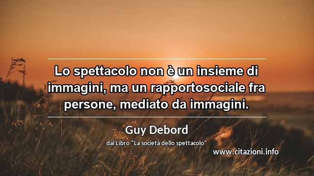 “Lo spettacolo non è un insieme di immagini, ma un rapportosociale fra persone, mediato da immagini.”