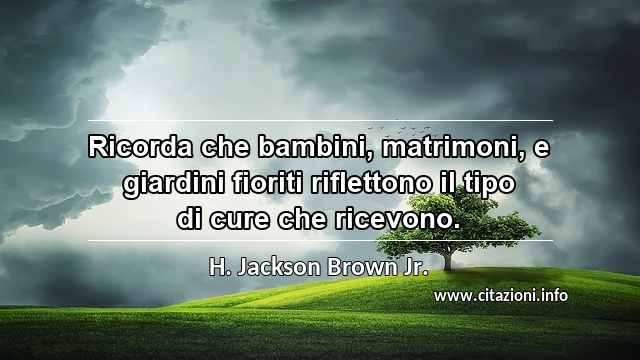 “Ricorda che bambini, matrimoni, e giardini fioriti riflettono il tipo di cure che ricevono.”