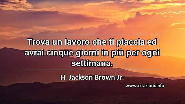 “Trova un lavoro che ti piaccia ed avrai cinque giorni in più per ogni settimana.”