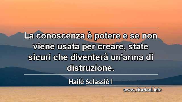 “La conoscenza è potere e se non viene usata per creare, state sicuri che diventerà un'arma di distruzione.”