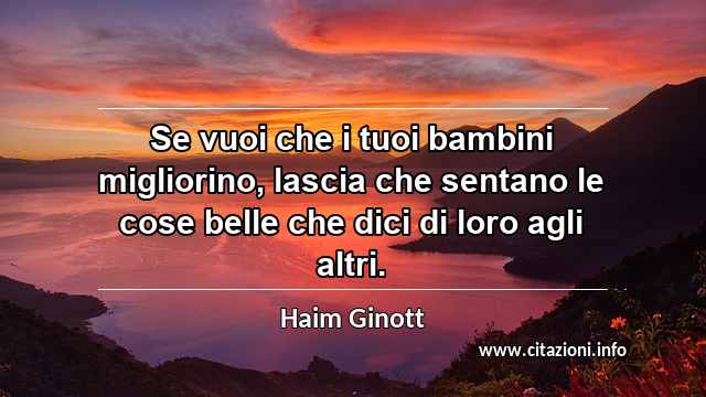 “Se vuoi che i tuoi bambini migliorino, lascia che sentano le cose belle che dici di loro agli altri.”