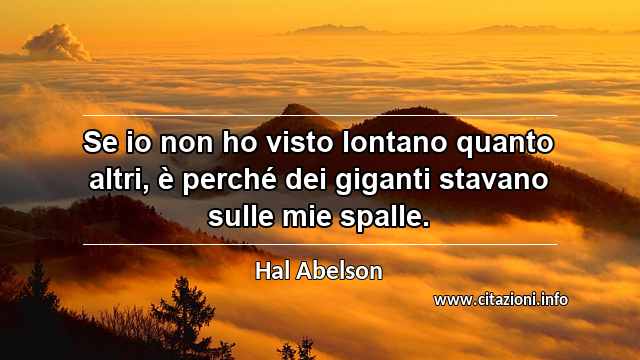 “Se io non ho visto lontano quanto altri, è perché dei giganti stavano sulle mie spalle.”