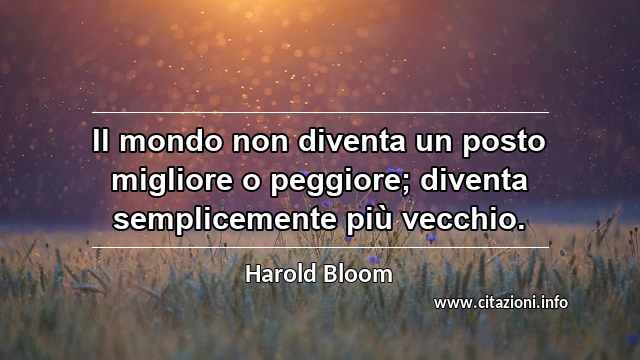 “Il mondo non diventa un posto migliore o peggiore; diventa semplicemente più vecchio.”