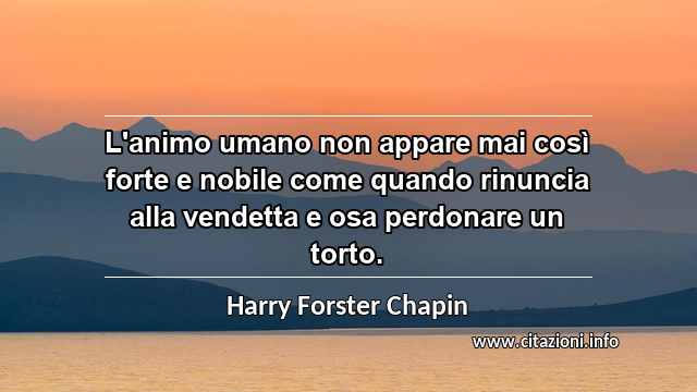 “L'animo umano non appare mai così forte e nobile come quando rinuncia alla vendetta e osa perdonare un torto.”