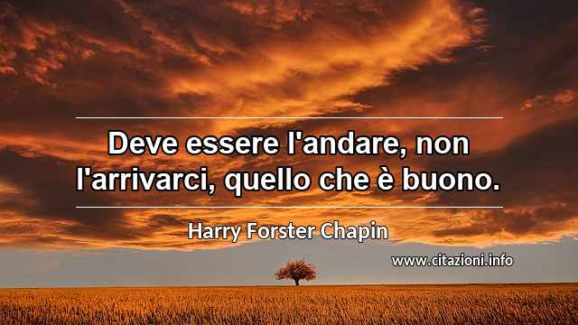 “Deve essere l'andare, non l'arrivarci, quello che è buono.”