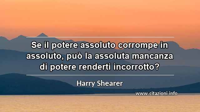 “Se il potere assoluto corrompe in assoluto, può la assoluta mancanza di potere renderti incorrotto?”