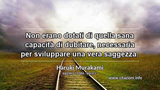 “Non erano dotati di quella sana capacità di dubitare, necessaria per sviluppare una vera saggezza.”