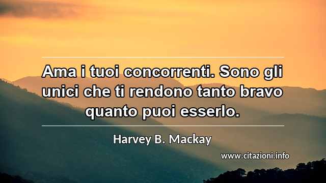 “Ama i tuoi concorrenti. Sono gli unici che ti rendono tanto bravo quanto puoi esserlo.”