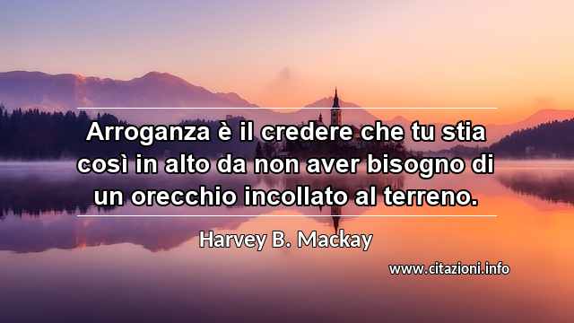 “Arroganza è il credere che tu stia così in alto da non aver bisogno di un orecchio incollato al terreno.”