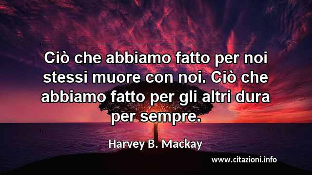 “Ciò che abbiamo fatto per noi stessi muore con noi. Ciò che abbiamo fatto per gli altri dura per sempre.”