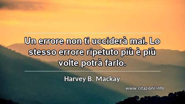 “Un errore non ti ucciderà mai. Lo stesso errore ripetuto più è più volte potrà farlo.”