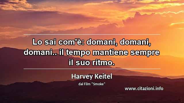 “Lo sai com'è: domani, domani, domani.. il tempo mantiene sempre il suo ritmo.”