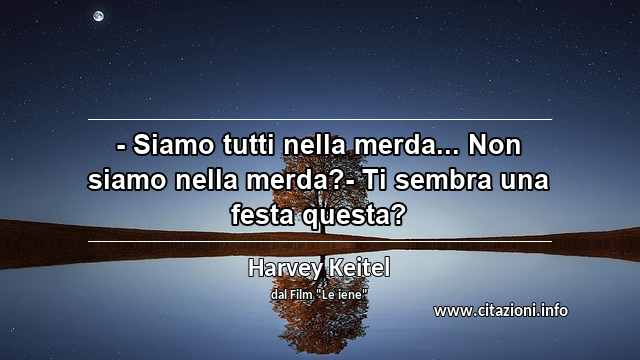 “- Siamo tutti nella merda... Non siamo nella merda?- Ti sembra una festa questa?”