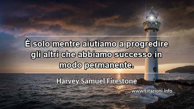 “È solo mentre aiutiamo a progredire gli altri che abbiamo successo in modo permanente.”