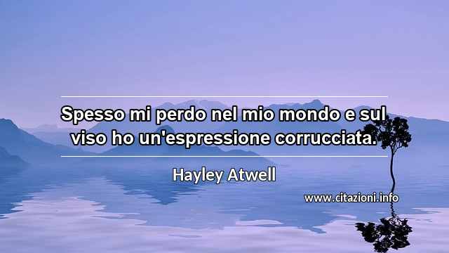 “Spesso mi perdo nel mio mondo e sul viso ho un'espressione corrucciata.”