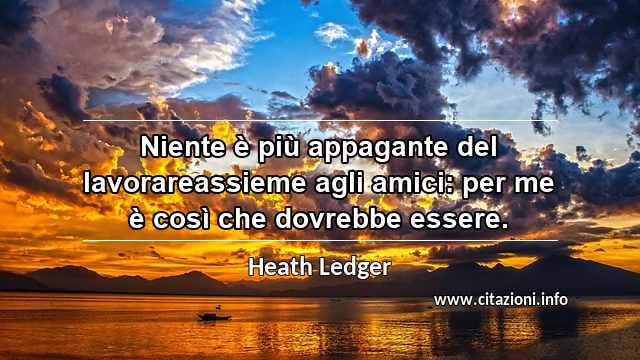 “Niente è più appagante del lavorareassieme agli amici: per me è così che dovrebbe essere.”
