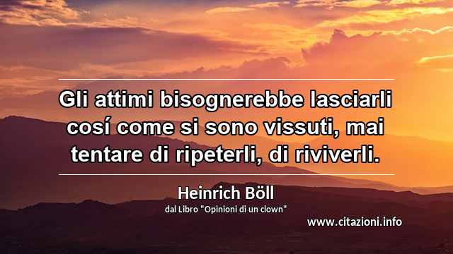 “Gli attimi bisognerebbe lasciarli cosí come si sono vissuti, mai tentare di ripeterli, di riviverli.”