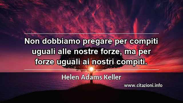 “Non dobbiamo pregare per compiti uguali alle nostre forze, ma per forze uguali ai nostri compiti.”