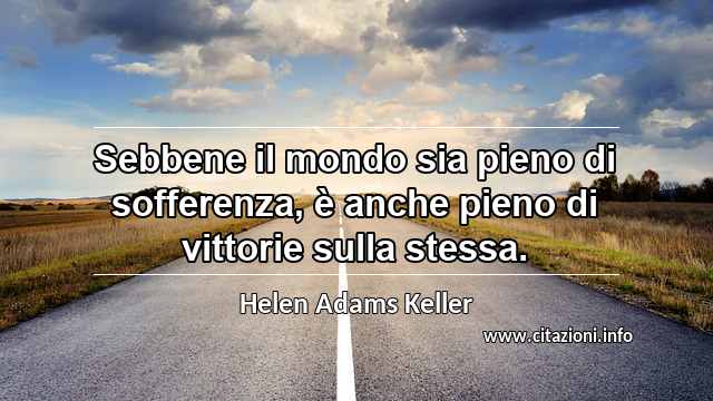 “Sebbene il mondo sia pieno di sofferenza, è anche pieno di vittorie sulla stessa.”
