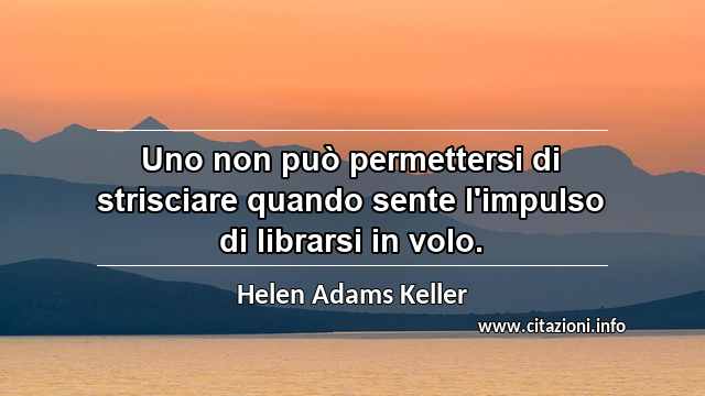“Uno non può permettersi di strisciare quando sente l'impulso di librarsi in volo.”