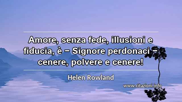 “Amore, senza fede, illusioni e fiducia, è − Signore perdonaci − cenere, polvere e cenere!”