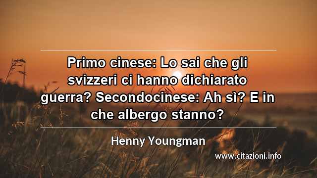“Primo cinese: Lo sai che gli svizzeri ci hanno dichiarato guerra? Secondocinese: Ah sì? E in che albergo stanno?”