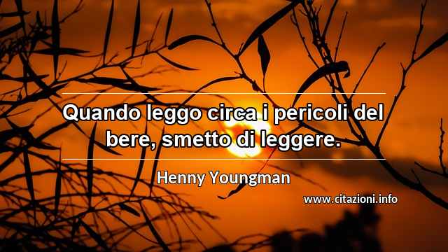 “Quando leggo circa i pericoli del bere, smetto di leggere.”
