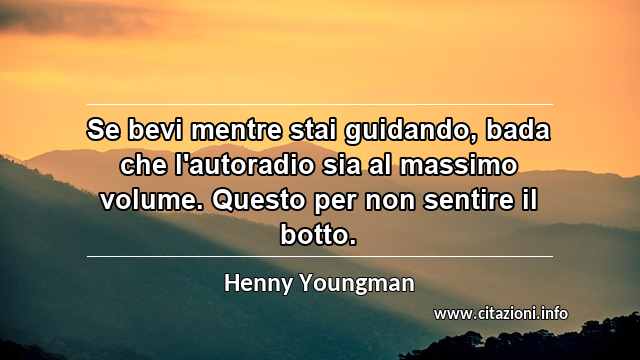 “Se bevi mentre stai guidando, bada che l'autoradio sia al massimo volume. Questo per non sentire il botto.”