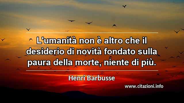 “L'umanità non è altro che il desiderio di novità fondato sulla paura della morte, niente di più.”